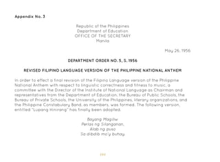 104
Appendix No. 3
Republic of the Philippines
Department of Education
OFFICE OF THE SECRETARY
Manila
May 26, 1956
DEPARTMENT ORDER NO. 5, S. 1956
REVISED FILIPINO LANGUAGE VERSION OF THE PHILIPPINE NATIONAL ANTHEM
In order to effect a final revision of the Filipino Language version of the Philippine
National Anthem with respect to linguistic correctness and fitness to music, a
committee with the Director of the Institute of National Language as Chairman and
representatives from the Department of Education, the Bureau of Public Schools, the
Bureau of Private Schools, the University of the Philippines, literary organizations, and
the Philippine Constabulary Band, as members, was formed. The following version,
entitled “Lupang Hinirang” has finally been adopted.
Bayang Magiliw
Perlas ng Silanganan,
Alab ng puso
Sa dibdib mo’y buhay.
 
