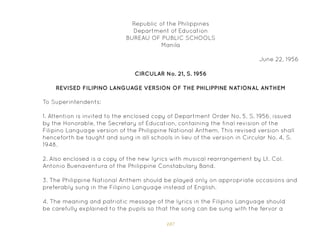107
Republic of the Philippines
Department of Education
BUREAU OF PUBLIC SCHOOLS
Manila
June 22, 1956
CIRCULAR No. 21, S. 1956
To Superintendents:
REVISED FILIPINO LANGUAGE VERSION OF THE PHILIPPINE NATIONAL ANTHEM
1. Attention is invited to the enclosed copy of Department Order No. 5, S. 1956, issued
by the Honorable, the Secretary of Education, containing the final revision of the
Filipino Language version of the Philippine National Anthem. This revised version shall
henceforth be taught and sung in all schools in lieu of the version in Circular No. 4, S.
1948.
2. Also enclosed is a copy of the new lyrics with musical rearrangement by Lt. Col.
Antonio Buenaventura of the Philippine Constabulary Band.
3. The Philippine National Anthem should be played only on appropriate occasions and
preferably sung in the Filipino Language instead of English.
4. The meaning and patriotic message of the lyrics in the Filipino Language should
be carefully explained to the pupils so that the song can be sung with the fervor a
 