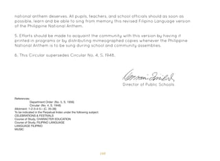 108
national anthem deserves. All pupils, teachers, and school officials should as soon as
possible, learn and be able to sing from memory this revised Filipino Language version
of the Philippine National Anthem.
5. Efforts should be made to acquaint the community with this version by having it
printed in programs or by distributing mimeographed copies whenever the Philippine
National Anthem is to be sung during school and community assemblies.
6. This Circular supersedes Circular No. 4, S. 1948.
Director of Public Schools
References:
Department Order: (No. 5, S. 1956)
Circular: (No. 4, S. 1948)
Allotment: 1-2-3-4-5-- (C. 35-38)
To be indicated in the Perpetual Index under the following subject:
CELEBRATIONS & FESTIVALS
Course of Study, CHARACTER EDUCATION
Course of Study, FILIPINO LANGUAGE
LANGUAGE FILIPINO
MUSIC
 
