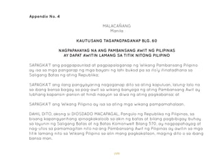 109
Appendix No. 4
KAUTUSANG TAGAPAGPAGANAP BLG. 60
NAGPAPAHAYAG NA ANG PAMBANSANG AWIT NG PILIPINAS
AY DAPAT AWITIN LAMANG SA TITIK NITONG PILIPINO
MALACAÑANG
Manila
SAPAGKA’T ang pagpapaunlad at pagpapalaganap ng Wikang Pambansang Pilipino
ay isa sa mga pangarap ng mga bayani ng lahi bukod pa sa ito’y itinatadhana sa
Saligang Batas ng ating Republika;
SAPAGKA’T ang ilang pangyayaring nagaganap dito sa ating kapuluan, lalung-lalo na
sa ibang bansa bagay sa pag-awit sa wikang banyaga ng ating Pambansang Awit ay
lubhang kapansin-pansin at hindi naayon sa diwa ng ating pagkabansa; at
SAPAGKA’T ang Wikang Pilipino ay isa sa ating mga wikang pampamahalaan.
DAHIL DITO, akong si DIOSDADO MACAPAGAL, Pangulo ng Republika ng Pilipinas, sa
bisang kapangyarihang ipinagkakaloob sa akin ng batas at bilang pagbibigay-buhay
sa layunin ng Saligang Batas at ng Batas Komonwelt Bilang 570, ay nagpapahayag at
nag-utos sa pamamagitan nito na ang Pambansang Awit ng Pilipinas ay awitin sa mga
titik lamang nito sa Wikang Pilipino sa alin mang pagkakataon, maging dito o sa ibang
bansa man.
 