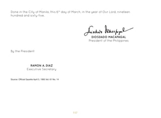 112
Done in the City of Manila, this 6th
day of March, in the year of Our Lord, nineteen
hundred and sixty-five.
By the President
RAMON A. DIAZ
Executive Secretary
DIOSDADO MACAPAGAL
President of the Philippines
Source: Official Gazette April 5, 1965 Vol. 61 No. 14
 