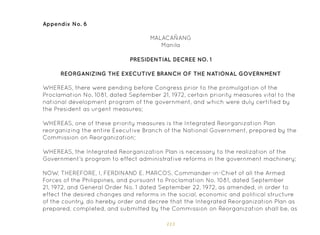 113
Appendix No. 6
MALACAÑANG
Manila
PRESIDENTIAL DECREE NO. 1
REORGANIZING THE EXECUTIVE BRANCH OF THE NATIONAL GOVERNMENT
WHEREAS, there were pending before Congress prior to the promulgation of the
Proclamation No. 1081, dated September 21, 1972, certain priority measures vital to the
national development program of the government, and which were duly certified by
the President as urgent measures;
WHEREAS, one of these priority measures is the Integrated Reorganization Plan
reorganizing the entire Executive Branch of the National Government, prepared by the
Commission on Reorganization;
WHEREAS, the Integrated Reorganization Plan is necessary to the realization of the
Government’s program to effect administrative reforms in the government machinery;
NOW, THEREFORE, I, FERDINAND E. MARCOS, Commander-in-Chief of all the Armed
Forces of the Philippines, and pursuant to Proclamation No. 1081, dated September
21, 1972, and General Order No. 1 dated September 22, 1972, as amended, in order to
effect the desired changes and reforms in the social, economic and political structure
of the country, do hereby order and decree that the Integrated Reorganization Plan as
prepared, completed, and submitted by the Commission on Reorganization shall be, as
 
