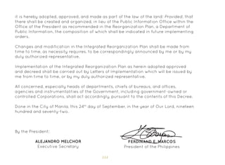 114
it is hereby adopted, approved, and made as part of the law of the land: Provided, that
there shall be created and organized, in lieu of the Public Information Office within the
Office of the President as recommended in the Reorganization Plan, a Department of
Public Information, the composition of which shall be indicated in future implementing
orders.
Changes and modification in the Integrated Reorganization Plan shall be made from
time to time, as necessity requires, to be correspondingly announced by me or by my
duly authorized representative.
Implementation of the Integrated Reorganization Plan as herein adopted approved
and decreed shall be carried out by Letters of Implementation which will be issued by
me from time to time, or by my duly authorized representative.
All concerned, especially heads of departments, chiefs of bureaus, and offices,
agencies and instrumentalities of the Government, including government-owned or
controlled Corporations, shall act accordingly, pursuant to the contents of this Decree.
Done in the City of Manila, this 24th
day of September, in the year of Our Lord, nineteen
hundred and seventy-two.
FERDINAND E. MARCOS
President of the Philippines
By the President:
ALEJANDRO MELCHOR
Executive Secretary
 