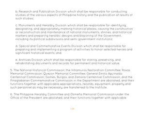 116
b. Research and Publication Division which shall be responsible for conducting
studies of the various aspects of Philippine history and the publication of results of
such studies;
c. Monuments and Heraldry Division which shall be responsible for identifying,
designating, and appropriately marking historical places, causing the construction
or reconstruction and maintenance of national monuments, shrines, and historical
markers and preparing heraldic designs and blazoning of the Government,
including its political subdivisions and semi-government institutions;
d. Special and Commemorative Events Division which shall be responsible for
preparing and implementing a program of activities to honor selected heroes and
significant historical events; and
e. Archives Division which shall be responsible for storing, preserving, and
rehabilitating documents and records for permanent and historical value.
5. The National Historical Commission; the Intramuros Restoration Committee; Roxas
Memorial Commission; Quezon Memorial Committee; General Emilio Aguinaldo
Centennial Commission; Gomes, Burgos, and Zamora Centennial Commission, and the
Pinaglabanan Commemorative Commission in the Department are abolished, and their
functions together with applicable appropriations, records, equipment, property and
such personnel as may be necessary are transferred to the Institute.
6. The Philippine Heraldry Committee and Osmeña Memorial Commission under the
Office of the President are abolished, and their functions together with applicable
 