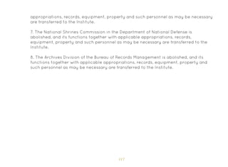 117
appropriations, records, equipment, property and such personnel as may be necessary
are transferred to the Institute.
7. The National Shrines Commission in the Department of National Defense is
abolished, and its functions together with applicable appropriations, records,
equipment, property and such personnel as may be necessary are transferred to the
Institute.
8. The Archives Division of the Bureau of Records Management is abolished, and its
functions together with applicable appropriations, records, equipment, property and
such personnel as may be necessary are transferred to the Institute.
 