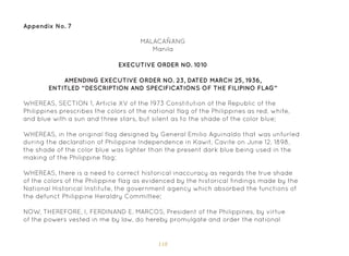 118
Appendix No. 7
MALACAÑANG
Manila
EXECUTIVE ORDER NO. 1010
AMENDING EXECUTIVE ORDER NO. 23, DATED MARCH 25, 1936,
ENTITLED “DESCRIPTION AND SPECIFICATIONS OF THE FILIPINO FLAG”
WHEREAS, SECTION 1, Article XV of the 1973 Constitution of the Republic of the
Philippines prescribes the colors of the national flag of the Philippines as red, white,
and blue with a sun and three stars, but silent as to the shade of the color blue;
WHEREAS, in the original flag designed by General Emilio Aguinaldo that was unfurled
during the declaration of Philippine Independence in Kawit, Cavite on June 12, 1898,
the shade of the color blue was lighter than the present dark blue being used in the
making of the Philippine flag;
WHEREAS, there is a need to correct historical inaccuracy as regards the true shade
of the colors of the Philippine flag as evidenced by the historical findings made by the
National Historical Institute, the government agency which absorbed the functions of
the defunct Philippine Heraldry Committee;
NOW, THEREFORE, I, FERDINAND E. MARCOS, President of the Philippines, by virtue
of the powers vested in me by law, do hereby promulgate and order the national
 