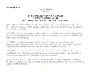 124
Appendix No. 9
BY THE PRESIDENT OF THE PHILIPPINES
EXECUTIVE ORDER NO. 292
INSTITUTING THE “ADMINISTRATIVE CODE OF 1987”
MALACAÑANG
Manila
WHEREAS, the Administrative Code currently in force was first forged in 1917 when
the relationship between the people and the government was defined by the colonial
order then prevailing;
WHEREAS, efforts to achieve an integrative and overall recodification of its provisions
resulted in the Administrative Code of 1978 which, however, was never published and
later expressly repealed;
WHEREAS, the effectiveness of the Government will be enhanced by a new
Administrative Code which incorporates in a unified document the major structural,
functional and procedural principles and rules of governance; and
WHEREAS, a new Administrative Code will be of optimum benefit to the people
and Government officers and employees as it embodies changes in administrative
structures and procedures designed to serve the people;
NOW, THEREFORE, I, CORAZON C. AQUINO, President of the Philippines, by virtue of
the powers vested in me by the Constitution, do hereby promulgate the Administrative
Code of 1987, as follows:
. . .
 