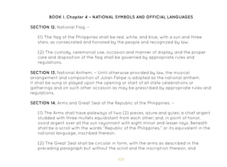 125
(1) The Arms shall have paleways of two (2) pieces, azure and gules; a chief argent
studded with three mullets equidistant from each other; and, in point of honor,
ovoid argent over all the sun rayonnant with eight minor and lesser rays. Beneath
shall be a scroll with the words “Republic of the Philippines,” or its equivalent in the
national language, inscribed thereon.
(2) The Great Seal shall be circular in form, with the arms as described in the
preceding paragraph but without the scroll and the inscription thereon, and
SECTION 13. National Anthem. – Until otherwise provided by law, the musical
arrangement and composition of Julian Felipe is adopted as the national anthem.
It shall be sung or played upon the opening or start of all state celebrations or
gatherings and on such other occasion as may be prescribed by appropriate rules and
regulations.
SECTION 14. Arms and Great Seal of the Republic of the Philippines. –
SECTION 12. National Flag. –
(1) The flag of the Philippines shall be red, white, and blue, with a sun and three
stars, as consecrated and honored by the people and recognized by law.
(2) The custody, ceremonial use, occasion and manner of display, and the proper
care and disposition of the flag shall be governed by appropriate rules and
regulations.
BOOK I. Chapter 4 – NATIONAL SYMBOLS AND OFFICIAL LANGUAGES
 