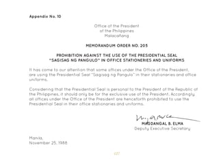 127
Appendix No. 10
Office of the President
of the Philippines
Malacañang
MEMORANDUM ORDER NO. 205
PROHIBITION AGAINST THE USE OF THE PRESIDENTIAL SEAL
“SAGISAG NG PANGULO” IN OFFICE STATIONERIES AND UNIFORMS
It has come to our attention that some offices under the Office of the President,
are using the Presidential Seal “Sagisag ng Pangulo” in their stationaries and office
uniforms.
Considering that the Presidential Seal is personal to the President of the Republic of
the Philippines, it should only be for the exclusive use of the President. Accordingly,
all offices under the Office of the President are henceforth prohibited to use the
Presidential Seal in their office stationaries and uniforms.
Manila,
November 25, 1988
MAGDANGAL B. ELMA
Deputy Executive Secretary
 