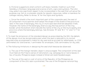 130
3. To meet the dimension of the standard design as prescribed by the NHI, the details
of the design must be recognizable even when the seal is reduced to its normal
required sizes as engraved in metal for dry seal and as printed for letterheads, i.e. 2.54
centimeters for stationeries, 1 centimeter for envelopes, 3.08 centimeters for dry seal.
4. The following limitations in designing the seal shall likewise be observed:
a. The use of the foreign heraldic object is discouraged. The component of the seal
must feature the Filipino sense of nationalism, e.g. sampaguita or narra leaves in
lieu of laurels, Philippine eagle instead of American bald-headed eagle;
b. The use of the seal or coat-of-arms of the Republic of the Philippines as
component of the LGU seal is prohibited. The use of the Philippine national flag
b. Pictorial suggestions shall conform with basic heraldic tradition such that
heraldry is the basic language and science of arts, signs and symbols. The LGU
may select one significant aspect to be incorporated in the seal that will serve the
purpose, e.g. fish or crustacean stands for aquatic resources, rattan or bamboo for
cottage industry. Refer to Annex “A” for the Signs and Symbols.
c. Since the shield is the most important part of the corporate seal, the seal of
all component municipalities shall adopt the shape of the shield of the provincial
seal. In the case of barangay, the city or municipal seal shall be adopted in toto.
However, the name of the barangay shall occupy the top portion of the ring
border while the bottom shall indicate the name of the city or the municipality and
province where the barangay belongs. See Annexes “B” and “B-1,” “C” and “C-1” for
samples.
 