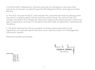 134
3. A Certificate of Registration shall be issued by the Secretary to the local chief
executive concerned, coursed through the DILG Regional Office, and copy furnished
the NHI.
4. The DILG, through the BLGS, shall register the corporate seal and accordingly enter
the same in a Registry Book indicating among other things, the name of the LGU,
number and date of the sanggunian resolution adopting the approved seal, and actual
date of registration as shown in the date of the certificate of registration signed by the
Secretary.
5. The BLGS shall be the official custodian of all documents pertinent to the
registration of corporate seal of the LGUs which shall form part of its Management
Information System.
Please be guided accordingly.
CESAR N. SARINO
Secretary
Attachments:
Annex “A”
Annex “B”
Annex “B-1”
Annex “C”
Annex “C-1”
 