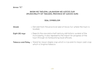 139
Annex “C”
SEAL SYMBOLISM
BAYAN NG TAGUDIN, LALAWIGAN NG ILOCOS SUR
(MUNICIPALITY OF TAGUDIN, PROVINCE OF ILOCOS SUR)
Derived from the provincial seal of Ilocos Sur where the town is
located.
Depicts the one and a half century old historic sundial of the
municipality. It also represents the march for progress of the
town through its hardworking local officials.
Stand for major staple crop which is rice and its major cash crop
which is Virginia tobacco.
Shield :
Eight (8) rays :
Tobacco and Palay :
 