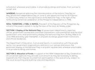 142
schools but whenever practicable, in all private buildings and homes, from sunrise to
sunset; and
WHEREAS, the period spanning the commemoration of the historic Flag Day on
May 28 and the Independence Day on June 12, are opportune time for all Filipinos
to collectively reflect on the significance of the National Flag, in the light of the
forthcoming centennial celebration of the Philippine Independence in 1998.
NOW, THEREFORE, I, FIDEL V. RAMOS, President of the Republic of the Philippines, by
virtue of the powers vested in me by the laws of the land, do hereby order:
SECTION 1. Display of the National Flag. All government departments, agencies,
offices, government owned and controlled corporations, instrumentalities and the local
government units, shall prominently display the National Flag from 28 May 1994 to 12
June 1994 and every year thereafter, in all public buildings, government institutions
and official residences.
The Department of Education, Culture and Sports, in coordination with the private
sector, non-government organizations, and socio-civic groups shall enjoin the
prominent display of the National Flag in all public squares and, wherever practicable,
in all private buildings and homes.
SECTION 2. Allocation of Funds. In support of the 1994 Independence Day Celebration,
all concerned agencies may allocate such amount as may be necessary to defray
expenditures that may be incurred from participation in the said activity, subject to
the usual accounting and auditing rules and regulations.
 