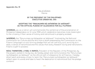 144
Appendix No. 13
MALACAÑANG
Manila
BY THE PRESIDENT OF THE PHILIPPINES
EXECUTIVE ORDER NO. 343
ADOPTING THE “PANUNUMPA NG KATAPATAN SA WATAWAT”
AS THE OFFICIAL PLEDGE OF ALLEGIANCE FOR ALL FILIPINOS
WHEREAS, we, as a nation will commemorate the centennial of the proclamation of
Philippine Independece on 12 June 1998 which celebration becomes more meaningful
to the citizenry if their sense of history and nationhood is properly evoked;
WHEREAS, the “Panunumpa ng Katapatan sa Watawat” finalized by the National
Commission for Culture and the Arts from a draft prepared by the Commission on the
Filipino Language is a soul stirring pledge that we can call truly ours, evincing as it
does, a sense of nationhood and the values that every freedom-loving and nationalistic
Filipino ought to possess;
NOW, THEREFORE, I, FIDEL V. RAMOS, President of the Republic of the Philippines, by
the powers vested in me by law, do hereby adopt and institutionalize the “Panunumpa
ng Katapatan sa Watawat” as the official oath of allegiance for all Filipinos. I hereby
direct each and every citizen to learn the “Panunumpa ng Katapatan sa Watawat,”
reflect upon its words and take to heart the dedication to nationhood that the pledge
contains:
 