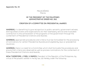 146
Appendix No. 14
BY THE PRESIDENT OF THE PHILIPPINES
ADMINISTRATIVE ORDER NO. 362
CREATION OF A COMMITTEE ON PRESIDENTIAL AWARDS
WHEREAS, it is benefiting to give recognition to public servants, government retirees,
distinguished citizens and organizations for their exemplary service and invaluable
contribution to the achievement of the programs of the government through the
conferment of Presidential Citations and Awards;
WHEREAS, appropriate procedures and criteria must be formulated for the processing
of nominations for certain Presidential Awards promulgated by laws or presidential
issuances;
WHEREAS, there is a need for a Committee which shall formulate the procedures and
ensure that criteria are observed as well as process nominations for the conferment of
these Presidential Citations and Awards;
NOW THEREFORE, I, FIDEL V. RAMOS, President of the Republic of the Philippines, by
virtue of the powers vested in me by law, do hereby order the following:
MALACAÑANG
Manila
 
