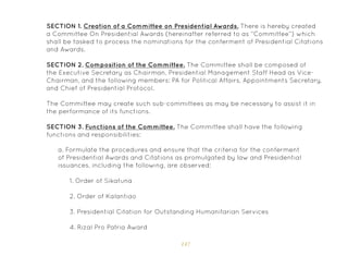 147
SECTION 1. Creation of a Committee on Presidential Awards. There is hereby created
a Committee On Presidential Awards (hereinafter referred to as “Committee”) which
shall be tasked to process the nominations for the conferment of Presidential Citations
and Awards.
SECTION 2. Composition of the Committee. The Committee shall be composed of
the Executive Secretary as Chairman, Presidential Management Staff Head as Vice-
Chairman, and the following members: PA for Political Affairs, Appointments Secretary,
and Chief of Presidential Protocol.
The Committee may create such sub-committees as may be necessary to assist it in
the performance of its functions.
SECTION 3. Functions of the Committee. The Committee shall have the following
functions and responsibilities:
a. Formulate the procedures and ensure that the criteria for the conferment
of Presidential Awards and Citations as promulgated by law and Presidential
issuances, including the following, are observed:
1. Order of Sikatuna
2. Order of Kalantiao
3. Presidential Citation for Outstanding Humanitarian Services
4. Rizal Pro Patria Award
 