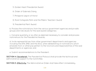 148
5. Golden Heart Presidentail Award
6. Order of Gabriela Silang
7. Philippine Legion of Honor
8. Rizal Collegiate Palm and the Mabini Teachers’ Award
9. Presidential Merit Award
b. Process the nominations from the various government agencies and private
groups and individuals for the said award categories;
c. Convene quarterly or as often as deemed necessary to consider and process
nominations for the Presidential Awards;
d. Invite representatives from other government departments and agencies
including the DFA, DND, and the DILG, when deliberating on nominations which
emanate from or otherwise pertain to the functions and responsibilities of the said
departments or agencies; and
e. Submit recommendations to the President.
SECTION 4. Secretariat. The Presidential Protocol shall provide the technical and
administrative support to the Committee.
SECTION 5. Effectivity. The Administrative Order shall take effect immediately.
 