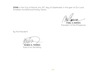 149
FIDEL V. RAMOS
President of the Philippines
DONE in the City of Manila, this 30th
day of September in the year of Our Lord,
Nineteen Hundred and Ninety-Seven.
By the President
RUBEN D. TORRES
Executive Secretary
 