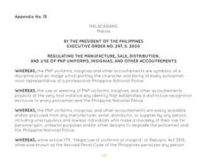 150
Appendix No. 15
BY THE PRESIDENT OF THE PHILIPPINES
EXECUTIVE ORDER NO. 297, S. 2000
REGULATING THE MANUFACTURE, SALE, DISTRIBUTION,
AND USE OF PNP UNIFORMS, INSIGNIAS, AND OTHER ACCOUTREMENTS
WHEREAS, the PNP uniforms, insignias and other accoutrements are symbolic of a
discipline and an image which portray the character and being of every policeman
most representative of a professional Philippine National Police;
WHEREAS, the use or wearing of PNP uniforms, insignias, and other accoutrements
projects at the very first instance any identity that establishes a distinctive recognition
exclusive to every policeman and the Philippine National Police;
WHEREAS, the PNP uniforms, insignias, and other accoutrements are easily available
and/or procured from any manufacturer, seller, distributor, or supplier by any person,
including unscrupulous and lawless individuals who make a mockery of their use for
personal gain, unlawful purposes and/or other designs to degrade the policemen and
the Philippine National Police;
WHEREAS, while article 179, “Illegal use of uniforms or insignia” of Republic Act 3815,
otherwise known as the Revised Penal Code of the Philippines penalizes any person
MALACAÑANG
Manila
 