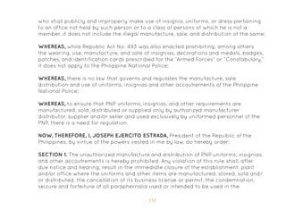 151
who shall publicly and improperly make use of insignia, uniforms, or dress pertaining
to an office not held by such person or to a class of persons of which he is not a
member, it does not include the illegal manufacture, sale, and distribution of the same;
WHEREAS, while Republic Act No. 493 was also enacted prohibiting, among others
the wearing, use, manufacture, and sale of insignias, decorations and medals, badges,
patches, and identification cards prescribed for the “Armed Forces” or “Constabulary,”
it does not apply to the Philippine National Police;
WHEREAS, there is no law that governs and regulates the manufacture, sale
distribution and use of uniforms, insignias and other accoutrements of the Philippine
National Police;
WHEREAS, to ensure that PNP uniforms, insignias, and other requirements are
manufactured, sold, distributed or supplied only by authorized manufacturer
distributor, supplier and/or seller and used exclusively by uniformed personnel of the
PNP, there is a need for regulation.
NOW, THEREFORE, I, JOSEPH EJERCITO ESTRADA, President of the Republic of the
Philippines, by virtue of the powers vested in me by law, do hereby order:
SECTION 1. The unauthorized manufacture and distribution of PNP uniforms, insignias,
and other accoutrements is hereby prohibited. Any violation of this rule shall, after
due notice and hearing, result in the immediate closure of the establishment, plant
and/or office where the uniforms and other items are manufactured, stored, sold and/
or distributed, the cancellation of its business license or permit, the condemnation,
seizure and forfeiture of all paraphernalia used or intended to be used in the
 