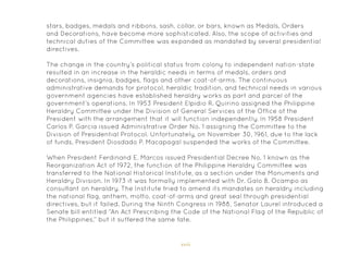 xvii
stars, badges, medals and ribbons, sash, collar, or bars, known as Medals, Orders
and Decorations, have become more sophisticated. Also, the scope of activities and
technical duties of the Committee was expanded as mandated by several presidential
directives.
The change in the country’s political status from colony to independent nation-state
resulted in an increase in the heraldic needs in terms of medals, orders and
decorations, insignia, badges, flags and other coat-of-arms. The continuous
administrative demands for protocol, heraldic tradition, and technical needs in various
government agencies have established heraldry works as part and parcel of the
government’s operations. In 1953 President Elpidio R. Quirino assigned the Philippine
Heraldry Committee under the Division of General Services of the Office of the
President with the arrangement that it will function independently. In 1958 President
Carlos P. Garcia issued Administrative Order No. 1 assigning the Committee to the
Division of Presidential Protocol. Unfortunately, on November 30, 1961, due to the lack
of funds, President Diosdado P. Macapagal suspended the works of the Committee.
When President Ferdinand E. Marcos issued Presidential Decree No. 1 known as the
Reorganization Act of 1972, the function of the Philippine Heraldry Committee was
transferred to the National Historical Institute, as a section under the Monuments and
Heraldry Division. In 1973 it was formally implemented with Dr. Galo B. Ocampo as
consultant on heraldry. The Institute tried to amend its mandates on heraldry including
the national flag, anthem, motto, coat-of-arms and great seal through presidential
directives, but it failed. During the Ninth Congress in 1988, Senator Laurel introduced a
Senate bill entitled “An Act Prescribing the Code of the National Flag of the Republic of
the Philippines,” but it suffered the same fate.
 