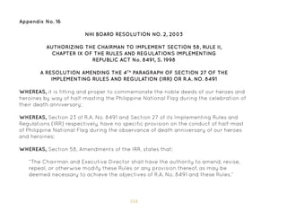 154
NHI BOARD RESOLUTION NO. 2, 2003
AUTHORIZING THE CHAIRMAN TO IMPLEMENT SECTION 58, RULE II,
CHAPTER IX OF THE RULES AND REGULATIONS IMPLEMENTING
REPUBLIC ACT No. 8491, S. 1998
A RESOLUTION AMENDING THE 4TH
PARAGRAPH OF SECTION 27 OF THE
IMPLEMENTING RULES AND REGULATION (IRR) OR R.A. NO. 8491
WHEREAS, it is fitting and proper to commemorate the noble deeds of our heroes and
heroines by way of half-masting the Philippine National Flag during the celebration of
their death anniversary;
WHEREAS, Section 23 of R.A. No. 8491 and Section 27 of its Implementing Rules and
Regulations (IRR) respectively, have no specific provision on the conduct of half-mast
of Philippine National Flag during the observance of death anniversary of our heroes
and heroines;
WHEREAS, Section 58, Amendments of the IRR, states that:
“The Chairman and Executive Director shall have the authority to amend, revise,
repeal, or otherwise modify these Rules or any provision thereof, as may be
deemed necessary to achieve the objectives of R.A. No. 8491 and these Rules.”
Appendix No. 16
 