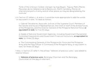 157
Tomb of the Unknown Soldier, Libingan ng mga Bayani, Taguig, Metro Manila;
Mausoleo de los Veteranos de la Revolucion, North Cemetery, Manila; all
international ports of entry and all other places as may be designated by the
Institute.”
• In Section 27, letters c, d, and e, it would be more appropriate to add the words
“or equivalent in rank,” to read as follows:
• Also, in Section 27, letter h, the phrase “Veterans of previous wars,” was added to
read as follows:
c. Cabinet Secretaries, Associate Justices of the Supreme Court, Members of
the Senate and House of Representatives, the Chief of Staff of the Armed Forces
of the Philippines, and the Director-General of the Philippine National Police, or
equivalent in rank, for five (5) days;
d. Heads of National Government Agencies, including Government Owned and
Controlled Corporations and Government Financial Institutions, or equivalent in
rank, for three (3) days;
e. The Commanding Generals of the Philippine Air Force and the Philippine
Army and the Flag Officer in Command of the Philippine Navy, or equivalent in
rank, for three (3) days;
h. Veterans of previous wars, Barangay Chairmen and the Barangay
Councilmen on the day of interment.
 