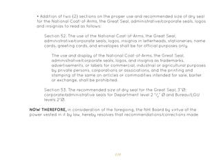 159
Section 52. The use of the National Coat-of-Arms, the Great Seal,
administrative/corporate seals, logos, insignia in letterheads, stationeries, name
cards, greeting cards, and envelopes shall be for official purposes only.
Section 53. The recommended size of dry seal for the Great Seal, 3”Ø;
corporate/administrative seals for Department level 2 3
/4
” Ø and Bureau/LGU
levels 2”Ø.
The use and display of the National Coat-of-Arms, the Great Seal,
administrative/corporate seals, logos, and insignia as trademarks,
advertisements, or labels for commercial, industrial or agricultural purposes
by private persons, corporations or associations, and the printing and
stamping of the same on articles or commodities intended for sale, barter
or exchange, shall be prohibited.
NOW THEREFORE, in consideration of the foregoing, the NHI Board by virtue of the
power vested in it by law, hereby resolves that recommendations/corrections made
• Addition of two (2) sections on the proper use and recommended size of dry seal
for the National Coat-of-Arms, the Great Seal, administrative/corporate seals, logos
and insignias to read as follows:
 