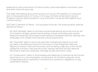 162
preservation and conservation of historical relics and memorabilia, monuments, sites
and other historical resources.
The State shall likewise give utmost priority not only to the research on history but
also to the popularization of history. In this way, the State will be able to build a
Philippine national identity based on unity and pride in diversity held together by a
common history.
SECTION 3. Definition of Terms. – For purposes of this Act, the following terms shall be
defined as follows:
(a) “Built heritage” refers to architectural and engineering structures such as, but
not limited to, bridges, government buildings, houses of ancestry and worship,
traditional dwellings, technological and industrial complexes and their settings, and
landscapes with notable historical and cultural significance.
(b) “Classified” refers to structures and sites marked and listed as such and
recorded in the National Historical Commission of the Philippines’s National
Registry of Historic Sites and Structures, and not falling under any of the five (5)
categories of historic sites and structures, namely: National Shrines, National
Monuments, National Landmarks, Heritage Houses and Historic Sites.
(c) “Conservation” refers to all processes and measures of maintaining the cultural
significance of a cultural property including, but not limited to, physical, social
or legal preservation, restoration, reconstruction, protection, adaptation or any
combination thereof.
 