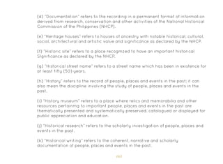163
(d) “Documentation” refers to the recording in a permanent format of information
derived from research, conservation and other activities of the National Historical
Commission of the Philippines (NHCP).
(e) “Heritage houses” refers to houses of ancestry with notable historical, cultural,
social, architectural and artistic value and significance as declared by the NHCP.
(f) “Historic site” refers to a place recogmzed to have an important historical
SIgnificance as declared by the NHCP.
(g) “Historical street name” refers to a street name which has been in existence for
at least fifty (50) years.
(h) “History” refers to the record of people, places and events in the past; it can
also mean the discipline involving the study of people, places and events in the
past.
(i) “History museum” refers to a place where relics and memorabilia and other
resources pertainmg to important people, places and events in the past are
thematically presented and systematically preserved, catalogued or displayed for
public appreciation and education.
(j) “Historical research” refers to the scholarly investigation of people, places and
events in the past.
(k) “Historical writing” refers to the coherent, narrative and scholarly
documentation of people, places and events in the past.
 