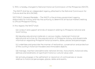 165
(a) conduct and support all kinds of research relating to Philippine national and
local history;
(b) develop educational materials in various media, implement historical
educational activities for the popularization of Philippine history, and disseminate
information regarding Philippine historical events, dates, places and personages;
(c) undertake and prescribe the manner of restoration, conservation and protection
of the country’s historical movable and immovable objects;
(d) manage, maintain and administer national shrines, monuments, historical sites,
edifices and landmarks of significant historico-cultural value; and
(e) actively engage in the settlement or resolution of controversies or issues
relative to historical personages, places, dates and events.
S. 1972, is hereby changed to National Historical Commission of the Philippines (NHCP).
The NHCP shall be an independent agency attached to the National Commission for
Culture and the Arts (NCAA).
SECTION 5. General Mandate. – The NHCP is the primary government agency
responsible for history and has the authority to determine all factual matters relating
to official Philippine history.
In this regard, the NHCP shall:
 