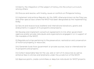 167
limited to, the integration of the subject of history into the school curriculum,
among others;
(h) Discuss and resolve, with finality, issues or conflicts on Philippine history;
(i) Implement and enforce Republic Act No. 8491, otherwise known as the Flag Law,
and other special laws where the NHCP has been designated as the implementing
body;
(j) Secure and receive local, bilateral and international donations, grants and
endowments in support of its programs and projects;
(k) Develop and implement consortium agreements to link other government
agencies and/or private individuals and organizations engaged in or in support of
the mandate of the NHCP;
(l) Regulate activities pertaining to the preservation, restoration and conservation
of historical property or resources;
(m) Generate funds from government or private sources, local or international for
its programs and projects;
(n) Collect reasonable fees for the use, sale or rent of its resources as well as
entrance fees to shrines and landmarks under the jurisdiction of the NHCP;
(o) Approve grants, create committees or deputize individuals for NHCP projects;
 