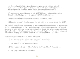 168
(p) Conduct public hearings and ocular inspections or initiate factual
investigations with respect to disputed historical issues for the purpose of
declaring official historical dates, places, personages and events;
(q) Approve the annual budget of the NHCP before its presentation to the
Department of Budget and Management (DBM) and Congress;
(r) Appoint the Deputy Executive Directors of the NHCP; and
(s) Exercise oversight functions over the administrative operations of the NHCP.
SECTION 8. Composition of the Board. – The Board shall be headed by a Chairperson
and shall be composed of five (5) distinguished historians representing the private
sector who shall serve as regular members of the Board and who shall be appointed
by the President of the Republic of the Philippines. Only the regular members can vote
on matters relating to historical research and similar academic concerns.
The following shall serve as ex officio members:
(a) The Director of the National Library of the Philippines;
(b) The Director of the National Museum;
(c) The Executive Director of the National Archives of the Philippines; and
(d) The Executive Director of the NHCP.
 