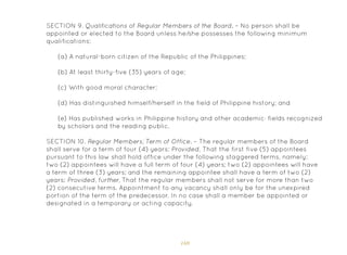 169
SECTION 9. Qualifications of Regular Members of the Board. – No person shall be
appointed or elected to the Board unless he/she possesses the following minimum
qualifications:
(a) A natural-born citizen of the Republic of the Philippines;
(b) At least thirty-five (35) years of age;
(c) With good moral character;
(d) Has distinguished himself/herself in the field of Philippine history; and
(e) Has published works in Philippine history and other academic· fields recognized
by scholars and the reading public.
SECTION 10. Regular Members; Term of Office. – The regular members of the Board
shall serve for a term of four (4) years: Provided, That the first five (5) appointees
pursuant to this law shall hold office under the following staggered terms, namely:
two (2) appointees will have a full term of four (4) years; two (2) appointees will have
a term of three (3) years; and the remaining appointee shall have a term of two (2)
years: Provided, further, That the regular members shall not serve for more than two
(2) consecutive terms. Appointment to any vacancy shall only be for the unexpired
portion of the term of the predecessor. In no case shall a member be appointed or
designated in a temporary or acting capacity.
 