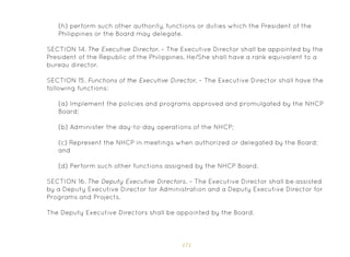 171
(h) perform such other authority, functions or duties which the President of the
Philippines or the Board may delegate.
SECTION 14. The Executive Director. – The Executive Director shall be appointed by the
President of the Republic of the Philippines. He/She shall have a rank equivalent to a
bureau director.
SECTION 15. Functions of the Executive Director. – The Executive Director shall have the
following functions:
(a) Implement the policies and programs approved and promulgated by the NHCP
Board;
(b) Administer the day-to-day operations of the NHCP;
(c) Represent the NHCP in meetings when authorized or delegated by the Board;
and
(d) Perform such other functions assigned by the NHCP Board.
SECTION 16. The Deputy Executive Directors. – The Executive Director shall be assisted
by a Deputy Executive Director for Administration and a Deputy Executive Director for
Programs and Projects.
The Deputy Executive Directors shall be appointed by the Board.
 
