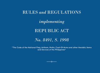 1
RULES and REGULATIONS
implementing
REPUBLIC ACT
No. 8491, S. 1998
“The Code of the National Flag, Anthem, Motto, Coat-Of-Arms and other Heraldic Items
and Devices of the Philippines”
 