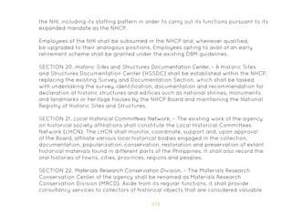 173
the NHI, including its staffing pattern in order to carry out its functions pursuant to its
expanded mandate as the NHCP.
Employees of the NHI shall be subsumed in the NHCP and, whenever qualified,
be upgraded to their analogous positions. Employees opting to avail of an early
retirement scheme shall be granted under the existing DBM guidelines.
SECTION 20. Historic Sites and Structures Documentation Center. – A Historic Sites
and Structures Documentation Center (HSSDC) shall be established within the NHCP,
replacing the existing Survey and Documentation Section, which shall be tasked
with undertaking the survey, identification, documentation and recommendation for
declaration of historic structures and edifices such as national shrines, monuments
and landmarks or heritage houses by the NHCP Board and maintaining the National
Registry of Historic Sites and Structures.
SECTION 21. Local Historical Committees Network. – The existing work of the agency
on historical society affiliations shall constitute the Local Historical Committees
Network (LHCN). The LHCN shall monitor, coordinate, support and, upon approval
of the Board, affiliate various local historical bodies engaged in the collection,
documentation, popularization, conservation, restoration and preservation of extant
historical materials found in different parts of the Philippines. It shall also record the
oral histories of towns, cities, provinces, regions and peoples.
SECTION 22. Materials Research Conservation Division. – The Materials Research
Conservation Center of the agency shall be renamed as Materials Research
Conservation Division (MRCD). Aside from its regular functions, it shall provide
consultancy services to collectors of historical objects that are considered valuable
 