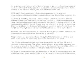 175
the projects where the income was derived subject to government auditing rules and
regulations: Provided, That proceeds in excess of the aforementioned amount shall be
remitted to the National Treasury and accrue to the General Fund.
SECTION 25. Funding Provision. – The amount necessary for the effective
implementation of this Act shall be included in the annual General Appropriations Act.
SECTION 26. T
ransitory Provisions. – The incumbent Chairman, Executive Director
and Deputy Executive Directors of the NHI shall continue to serve in their respective
capacities as the Chairman, Executive Director and Deputy Executive Directors of the
herein established NHCP for one (1) year after the effectivity of this Act or until a new
Chairman and Executive Director shall have been appointed by the President and the
two (2) new Deputy Executive Directors shall have been appointed by the Board.
All assets, fixed and movable, and all contracts, records and documents relative to the
operations of the NHI are hereby transferred to the NHCP.
All agreements and contracts entered into by the NHI shall remain in full force and
effect unless otherwise terminated, modified or amended by the NHCP.
Officials and employees of the NHI shall be absorbed by the NHCP on the basis of
merit and fitness: Provided, That officers and employees who shall be separated from
the service as a result of the abolition of any of the divisions therein shall be entitled to
retirement and other separation benefits provided under existing laws.
SECTION 27. Implementing Rules and Regulations. – The NHCP, in consultation with the
other government agencies mentioned in this Act, shall promulgate the implementing
 