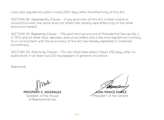 176
rules and regulations within ninety (90) days after the effectivity of this Act.
SECTION 28. Separability Clause. – If any provision of this Act is held invalid or
unconstitutional, the same shall not affect the validity apd effectivity of the other
provisions hereof.
SECTION 29. Repealing Clause. – The pertinent provisions of Presidential Decree No. 1,
S. 1972 and all other laws, decrees, executive orders and rules and regulations contrary
to or inconsistent with the provisions of this Act are hereby repealed or modified
accordingly.
SECTION 30. Effectivity Clause. – This Act shall take effect fifteen (15) days after its
publication in at least two (2) newspapers of general circulation.
Approved,
JUAN PONCE ENRILE
President of the Senate
PROSPERO C. NOGRALES
Speaker of the House
of Representatives
 