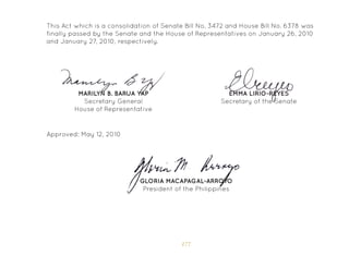 177
Approved: May 12, 2010
GLORIA MACAPAGAL-ARROYO
President of the Philippines
This Act which is a consolidation of Senate Bill No. 3472 and House Bill No. 6378 was
finally passed by the Senate and the House of Representatives on January 26, 2010
and January 27, 2010, respectively.
EMMA LIRIO-REYES
Secretary of the Senate
MARILYN B. BARUA YAP
Secretary General
House of Representative
 