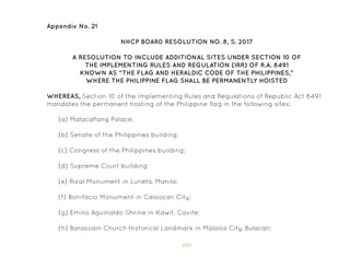 183
Appendix No. 21
NHCP BOARD RESOLUTION NO. 8, S. 2017
A RESOLUTION TO INCLUDE ADDITIONAL SITES UNDER SECTION 10 OF
THE IMPLEMENTING RULES AND REGULATION (IRR) OF R.A. 8491
KNOWN AS “THE FLAG AND HERALDIC CODE OF THE PHILIPPINES,”
WHERE THE PHILIPPINE FLAG SHALL BE PERMANENTLY HOISTED
WHEREAS, Section 10 of the Implementing Rules and Regulations of Republic Act 8491
mandates the permanent hosting of the Philippine flag in the following sites:
(a) Malacañang Palace;
(b) Senate of the Philippines building;
(c) Congress of the Philippines building;
(d) Supreme Court building;
(e) Rizal Monument in Luneta, Manila;
(f) Bonifacio Monument in Caloocan City;
(g) Emilio Aguinaldo Shrine in Kawit, Cavite;
(h) Barasoain Church Historical Landmark in Malolos City, Bulacan;
 