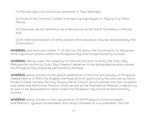 184
(i) Marcela Agoncillo Historical Landmark in Taal, Batangas;
(j) Tomb of the Unknown Soldier, Libingan ng mga Bayani in Taguig City, Metro
Manila;
(k) Mausoleo de los Veteranos de la Revolucion at the North Cemetery in Manila;
and,
(l) All international ports of entry and all other places as may be designated by the
Commission;
WHEREAS, said provision (letter “l” of Section 10) allows the Commission to designate
other significant places where the Philippine flag shall be permanently hoisted;
WHEREAS, falling under the category of international port of entry, the Subic Bay
Metropolitan Authority, Subic Bay Freeport deserves to be designated as place where
the Philippine flag should be permanently hoisted;
WHEREAS, being witness to the grand celebration of the first anniversary of Philippine
independence in 1899, the Angeles Heritage District, particularly the sites along Santo
Entierro Street namely the Holy Rosary Parish Church atrium (where the main program
was held) and Pamintuan Mansion (that served as the Presidential Palace), is deserving
as well to be designated as place where the Philippine flag should be permanently
hoisted;
WHEREAS, being witness to the inauguration of the Philippine Commonwealth
and Manuel L. Quezon as president and Sergio Osmeña as vice president, the Old
 