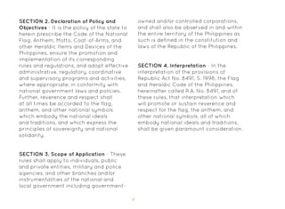 4
SECTION 3. Scope of Application - These
rules shall apply to individuals, public
and private entities, military and police
agencies, and other branches and/or
instrumentalities of the national and
local government including government-
SECTION 4. Interpretation - In the
interpretation of the provisions of
Republic Act No. 8491, S. 1998, the Flag
and Heraldic Code of the Philippines,
hereinafter called R.A. No. 8491, and of
these rules, that interpretation which
will promote or sustain reverence and
respect for the flag, the anthem, and
other national symbols, all of which
embody national ideals and traditions,
shall be given paramount consideration.
SECTION 2. Declaration of Policy and
Objectives - It is the policy of the state to
herein prescribe the Code of the National
Flag, Anthem, Motto, Coat-of-Arms, and
other Heraldic Items and Devices of the
Philippines, ensure the promotion and
implementation of its corresponding
rules and regulations, and adopt effective
administrative, regulatory, coordinative
and supervisory programs and activities,
where appropriate, in conformity with
national government laws and policies.
Further, reverence and respect shall
at all times be accorded to the flag,
anthem, and other national symbols
which embody the national ideals
and traditions, and which express the
principles of sovereignty and national
solidarity.
owned and/or controlled corporations,
and shall also be observed in and within
the entire territory of the Philippines as
such is defined in the constitution and
laws of the Republic of the Philippines.
 