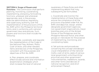 6
SECTION 6. Scope of Powers and
Functions - the Commission shall perform
planning, monitoring, coordinating,
implementing, and policy-formulating
functions, wherever and whenever
appropriate, and, in the process,
exercise administrative, regulatory,
and supervisory authority over the
implementation of the provisions of R.A.
No. 8491 within the Philippine territorial
limits, and in conformity with national
government laws and policies. Such
powers and functions shall include the
following:
a. Formulate, coordinate, and regulate
the implementation of the Code of
the National Flag, Anthem, Motto,
Coat-of-Arms, and other Heraldic
Items and Devices of the Philippines,
consistent with the purposes and
objectives of R.A. No. 8491;
b. Plan, prepare, and coordinate
effective educational and information
dissemination strategies which
shall increase the level of national
awareness of these Rules and other
implementing details that may
subsequently be formulated;
c. Coordinate and monitor the
implementation of these Rules and
ensure the compliance of all the
provisions stipulated under R.A. No.
8491; and deputize, assign, and/or
designate government agencies,
non-government organizations, major
branches and units of the Armed
Forces of the Philippines and the
Philippine National Police, and other
groups or individuals for the purpose
of implementing, monitoring, and
coordinating tasks;
d. Set policies and procedures
concerning the concept and design/
visual interpretation of the national
motto, coat-of-arms, seals of various
local government units (town/city/
province) and other government
instrumentalities, medallions, awards,
and other forms and devices of
national recognition, and strict
enforcement thereof;
 