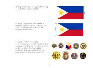 9
d. “Fly” shall mean the part of the flag
outside the hoist or length;
e. “Hoist” shall mean the sleeve or
heading; part of the flag nearest the
staff or the canvass to which the
halyard is attached;
f. “Symbol” shall mean any
conventional sign which reveals man’s
achievement and heroism (for orders,
and decorations), identification,
authority and a sign of dignity (for
coat-of-arms, logo, and insignia);
 