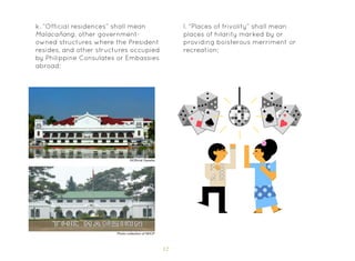 12
l. “Places of frivolity” shall mean
places of hilarity marked by or
providing boisterous merriment or
recreation;
k. “Official residences” shall mean
Malacañang, other government-
owned structures where the President
resides, and other structures occupied
by Philippine Consulates or Embassies
abroad;
©Official Gazette
Photo collection of NHCP
 