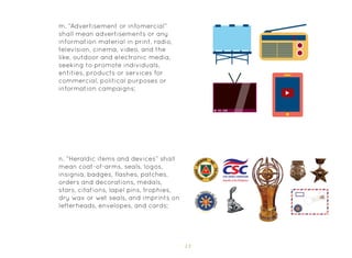 13
m. “Advertisement or infomercial”
shall mean advertisements or any
information material in print, radio,
television, cinema, video, and the
like, outdoor and electronic media,
seeking to promote individuals,
entities, products or services for
commercial, political purposes or
information campaigns;
n. “Heraldic items and devices” shall
mean coat-of-arms, seals, logos,
insignia, badges, flashes, patches,
orders and decorations, medals,
stars, citations, lapel pins, trophies,
dry wax or wet seals, and imprints on
letterheads, envelopes, and cards;
 