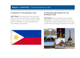 15
rule 3 chapter i the national flag
A. DESIGN OF THE NATIONAL FLAG B. HOISTING AND DISPLAY OF THE
NATIONAL FLAG
SECTION 8. The National Flag shall be
blue, white, and red with an eight-rayed
golden-yellow sun, and three stars that
are five-pointed, as consecrated and
honored by the people.
SECTION 9. The National Flag shall be
displayed in all public buildings, official
residences, public plazas, and institutions
of learning everyday throughout the year.
 