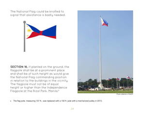 24
SECTION 16. If planted on the ground, the
flagpole shall be at a prominent place
and shall be of such height as would give
the National Flag commanding position
in relation to the buildings in the vicinity.
The flagpole must not be of equal
height or higher than the Independence
Flagpole at the Rizal Park, Manila.6
6 The flag pole, measuring 107 ft., was replaced with a 150 ft. pole with a mechanized pulley in 2013.
The National Flag could be knotted to
signal that assistance is badly needed.
Photo collection of NHCP
 