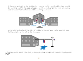 32
f. Hanging vertically in the middle of a two-way traffic road, the blue field should
be pointing east.7
If the road is heading south or north and if the road is heading
east or west, the blue field should be pointing north; and
g. Hanging vertically at the sides or middle of the one-way traffic road, the blue
field should be at the left of the observer.8
7 For safety of motorists, especially on busy streets, it is recommended that flags are hung vertically on projections of street posts or on
flag poles.
8 Ibid.
 